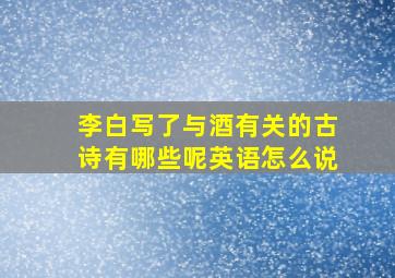 李白写了与酒有关的古诗有哪些呢英语怎么说