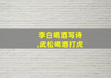 李白喝酒写诗,武松喝酒打虎