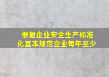 根据企业安全生产标准化基本规范企业每年至少