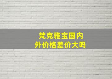 梵克雅宝国内外价格差价大吗