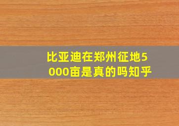 比亚迪在郑州征地5000亩是真的吗知乎