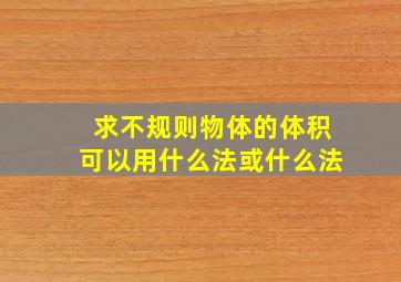 求不规则物体的体积可以用什么法或什么法