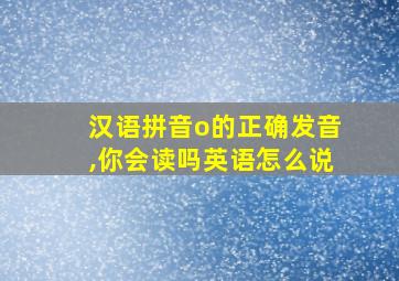 汉语拼音o的正确发音,你会读吗英语怎么说