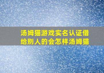 汤姆猫游戏实名认证借给别人的会怎样汤姆猫