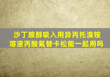 沙丁胺醇吸入用异丙托溴铵溶液丙酸氟替卡松能一起用吗