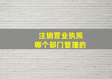 注销营业执照哪个部门管理的