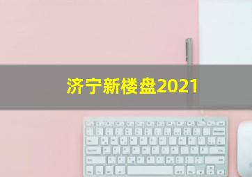 济宁新楼盘2021