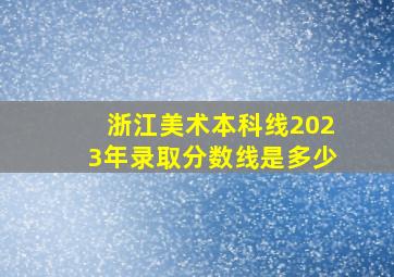 浙江美术本科线2023年录取分数线是多少