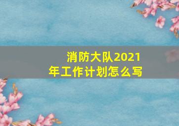 消防大队2021年工作计划怎么写