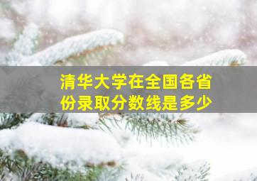 清华大学在全国各省份录取分数线是多少