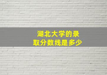 湖北大学的录取分数线是多少