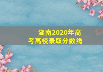 湖南2020年高考高校录取分数线