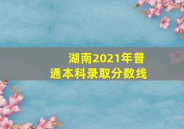 湖南2021年普通本科录取分数线