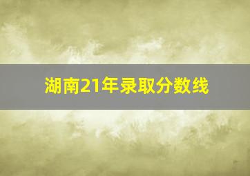 湖南21年录取分数线