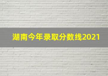 湖南今年录取分数线2021