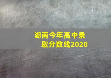 湖南今年高中录取分数线2020