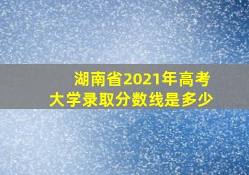 湖南省2021年高考大学录取分数线是多少