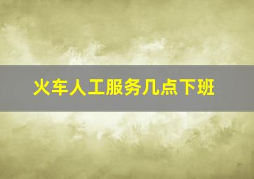 火车人工服务几点下班