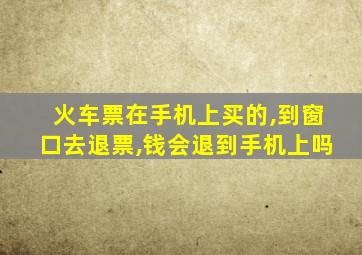 火车票在手机上买的,到窗口去退票,钱会退到手机上吗