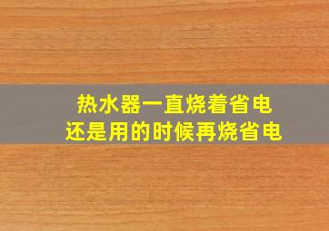 热水器一直烧着省电还是用的时候再烧省电