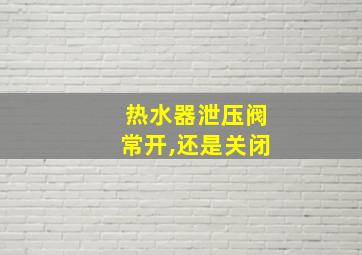 热水器泄压阀常开,还是关闭