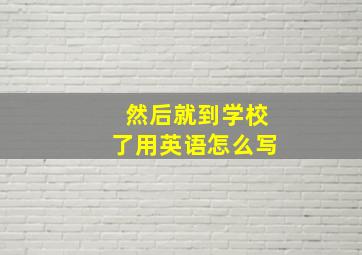 然后就到学校了用英语怎么写