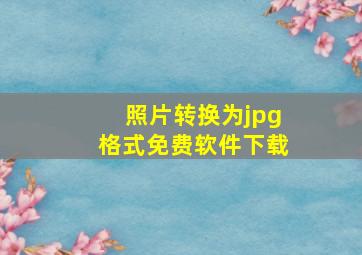 照片转换为jpg格式免费软件下载