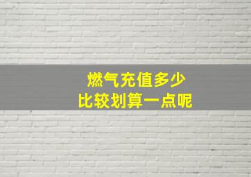 燃气充值多少比较划算一点呢