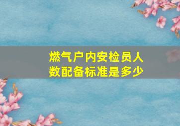 燃气户内安检员人数配备标准是多少