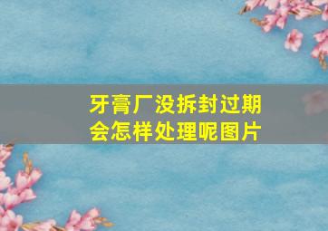 牙膏厂没拆封过期会怎样处理呢图片