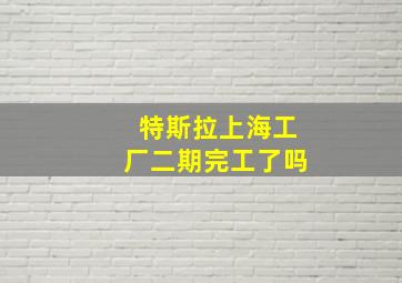 特斯拉上海工厂二期完工了吗