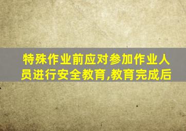 特殊作业前应对参加作业人员进行安全教育,教育完成后