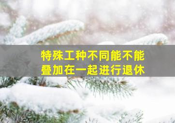 特殊工种不同能不能叠加在一起进行退休