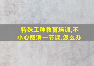 特殊工种教育培训,不小心取消一节课,怎么办