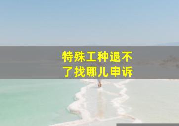 特殊工种退不了找哪儿申诉