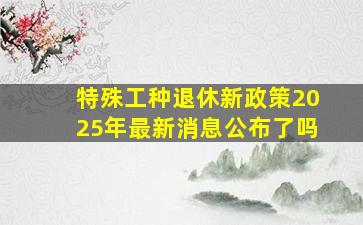 特殊工种退休新政策2025年最新消息公布了吗