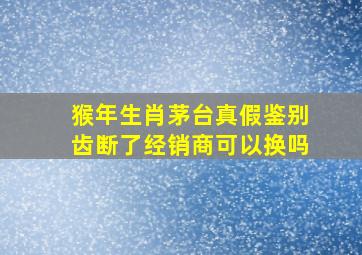 猴年生肖茅台真假鉴别齿断了经销商可以换吗