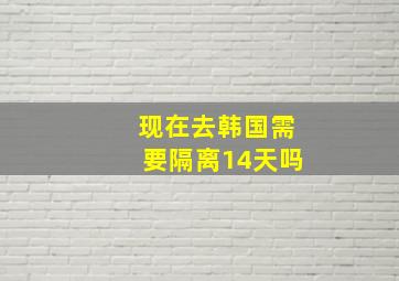 现在去韩国需要隔离14天吗