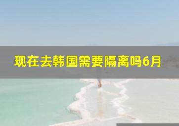 现在去韩国需要隔离吗6月