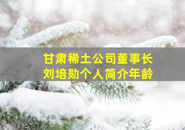 甘肃稀土公司董事长刘培勋个人简介年龄