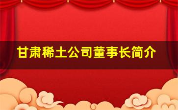 甘肃稀土公司董事长简介