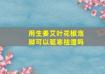 用生姜艾叶花椒泡脚可以驱寒祛湿吗