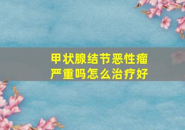 甲状腺结节恶性瘤严重吗怎么治疗好