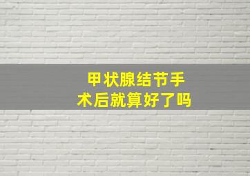 甲状腺结节手术后就算好了吗