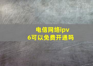 电信网络ipv6可以免费开通吗