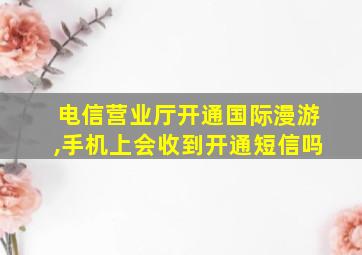 电信营业厅开通国际漫游,手机上会收到开通短信吗