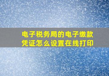 电子税务局的电子缴款凭证怎么设置在线打印