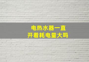 电热水器一直开着耗电量大吗