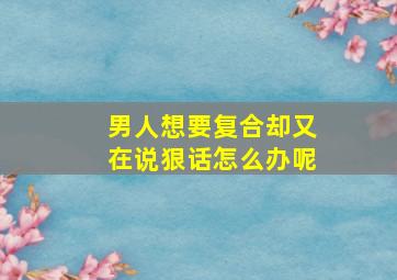 男人想要复合却又在说狠话怎么办呢