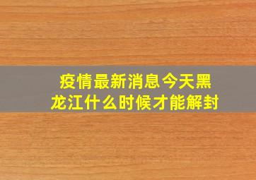 疫情最新消息今天黑龙江什么时候才能解封